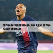 世界乒乓球团体锦标赛(2024釜山世界乒乓球团体锦标赛)